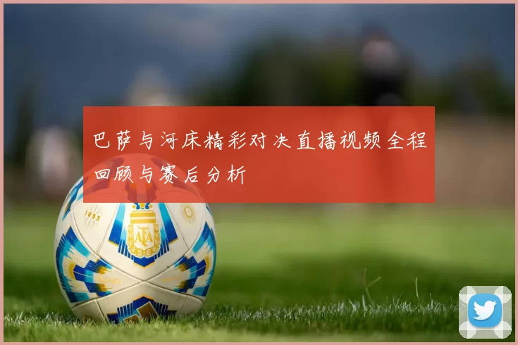 巴萨与河床精彩对决直播视频全程回顾与赛后分析