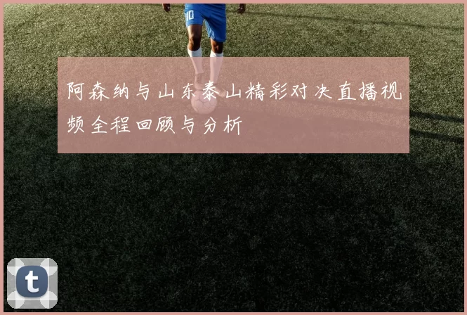 阿森纳与山东泰山精彩对决直播视频全程回顾与分析