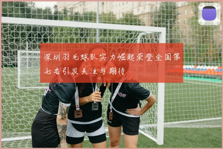 深圳羽毛球队实力崛起荣登全国第七名引发关注与期待