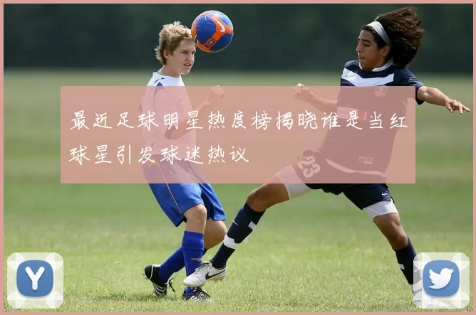 最近足球明星热度榜揭晓谁是当红球星引发球迷热议