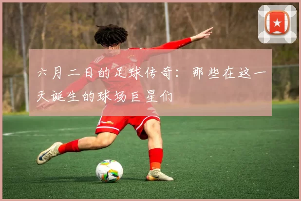 六月二日的足球传奇：那些在这一天诞生的球场巨星们
