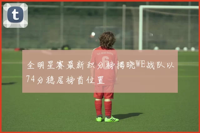 全明星赛最新积分榜揭晓WE战队以74分稳居榜首位置