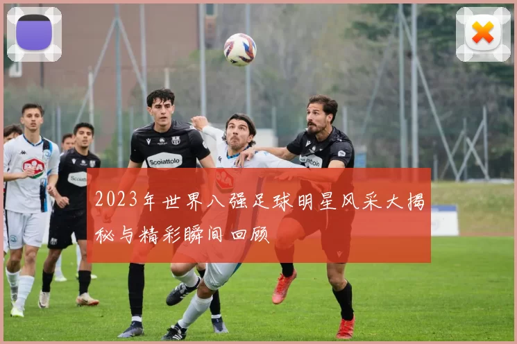 2023年世界八强足球明星风采大揭秘与精彩瞬间回顾