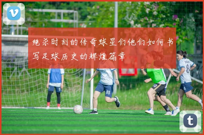 绝杀时刻的传奇球星们他们如何书写足球历史的辉煌篇章