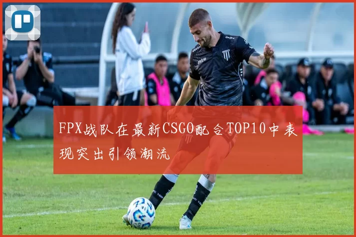 FPX战队在最新CSGO配合TOP10中表现突出引领潮流