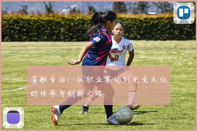 黄敏专访：从职业赛场到电竞文化的传承与创新之路