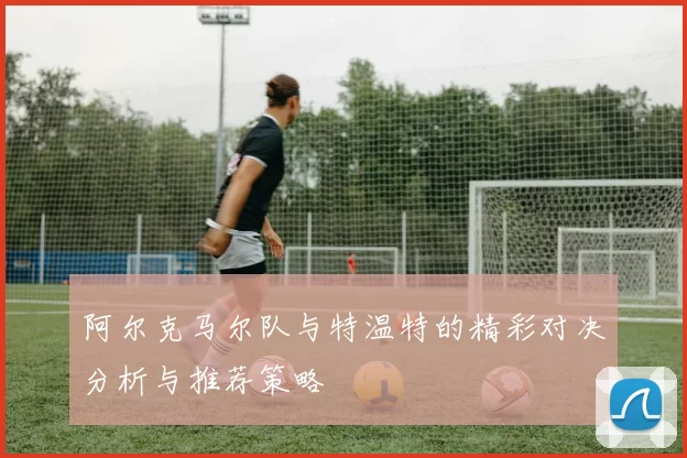 阿尔克马尔队与特温特的精彩对决分析与推荐策略