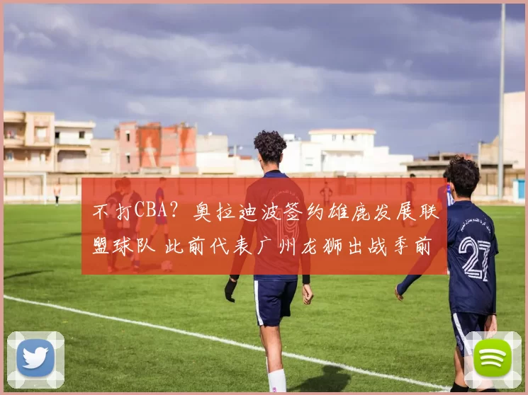 不打CBA？奥拉迪波签约雄鹿发展联盟球队 此前代表广州龙狮出战季前赛
