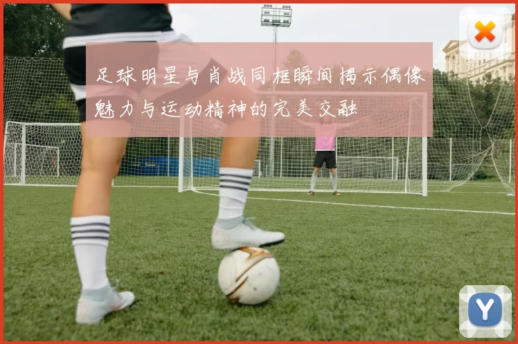 足球明星与肖战同框瞬间揭示偶像魅力与运动精神的完美交融