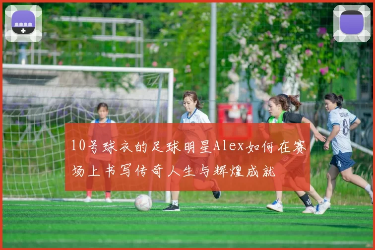 10号球衣的足球明星Alex如何在赛场上书写传奇人生与辉煌成就