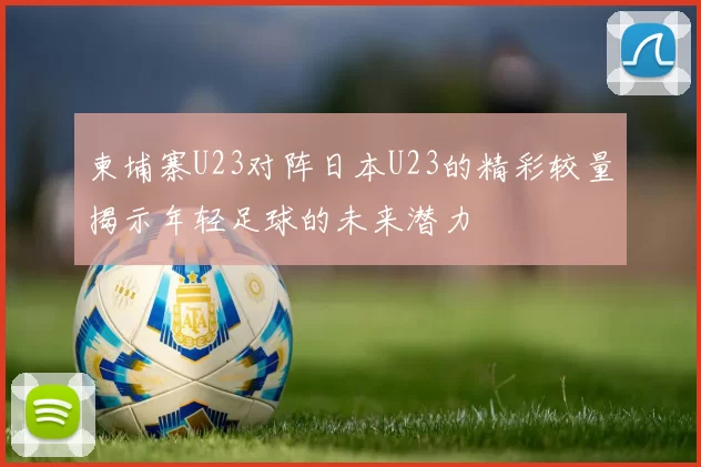 柬埔寨U23对阵日本U23的精彩较量揭示年轻足球的未来潜力