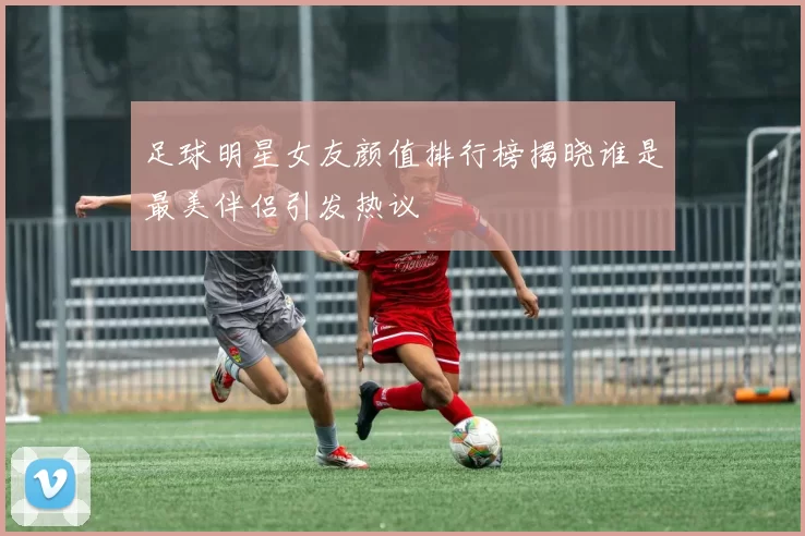 足球明星女友颜值排行榜揭晓谁是最美伴侣引发热议