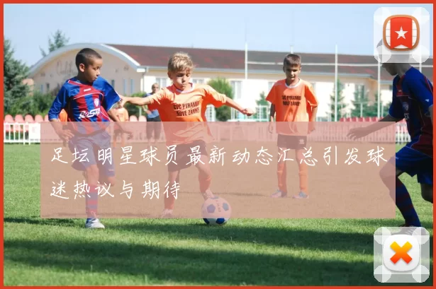 足坛明星球员最新动态汇总引发球迷热议与期待