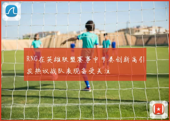 RNG在英雄联盟赛事中节奏创新高引发热议战队表现备受关注