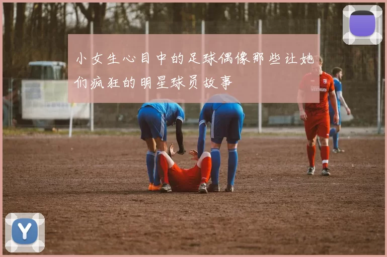 小女生心目中的足球偶像那些让她们疯狂的明星球员故事