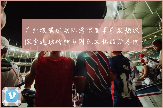 广州极限运动队意识变革引发热议探索运动精神与团队文化的新方向