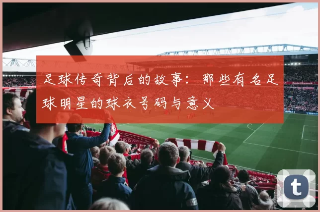 足球传奇背后的故事：那些有名足球明星的球衣号码与意义