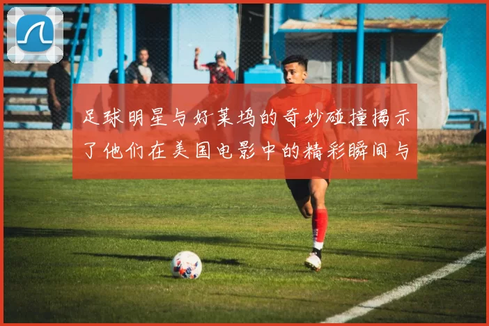 足球明星与好莱坞的奇妙碰撞揭示了他们在美国电影中的精彩瞬间与传奇故事