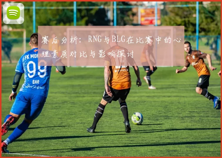 赛后分析：RNG与BLG在比赛中的心理素质对比与影响探讨