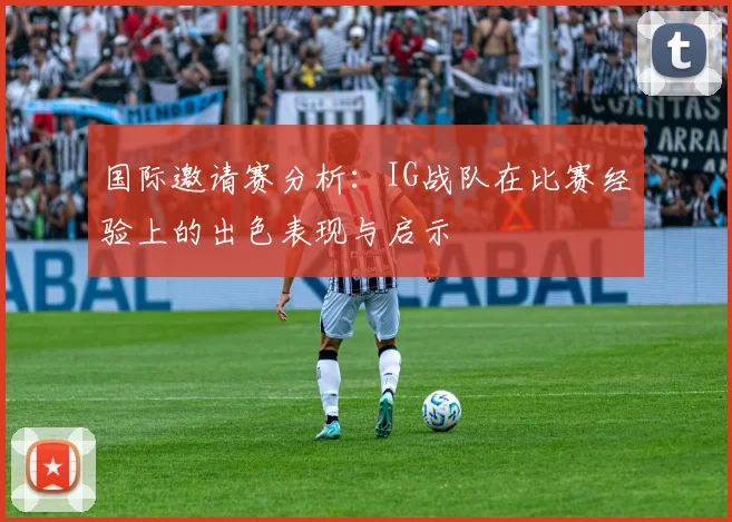 国际邀请赛分析：IG战队在比赛经验上的出色表现与启示