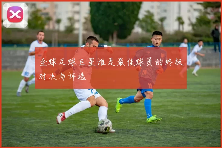全球足球巨星谁是最佳球员的终极对决与评选