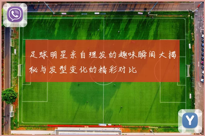 足球明星亲自理发的趣味瞬间大揭秘与发型变化的精彩对比