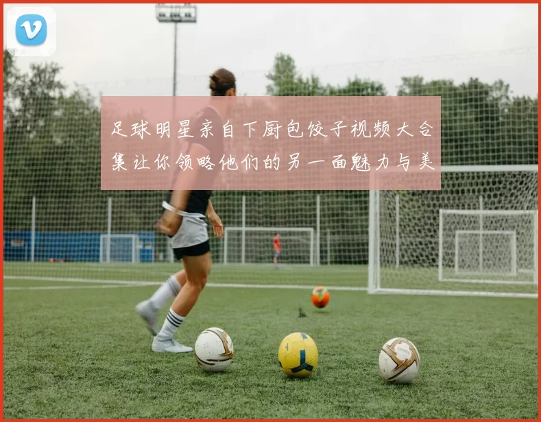 足球明星亲自下厨包饺子视频大合集让你领略他们的另一面魅力与美食技巧