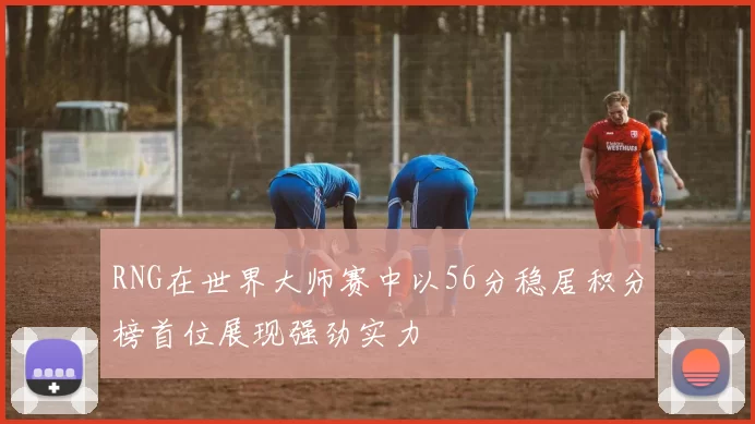 RNG在世界大师赛中以56分稳居积分榜首位展现强劲实力