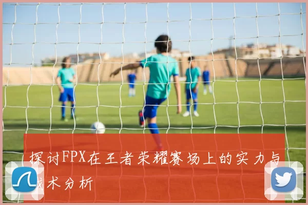 探讨FPX在王者荣耀赛场上的实力与战术分析
