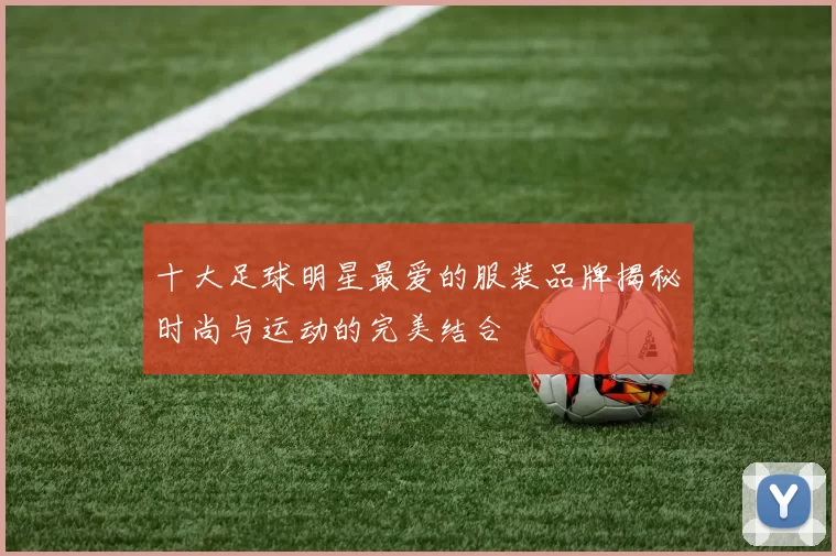 十大足球明星最爱的服装品牌揭秘时尚与运动的完美结合