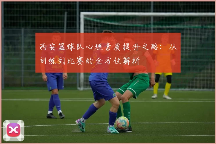 西安篮球队心理素质提升之路：从训练到比赛的全方位解析