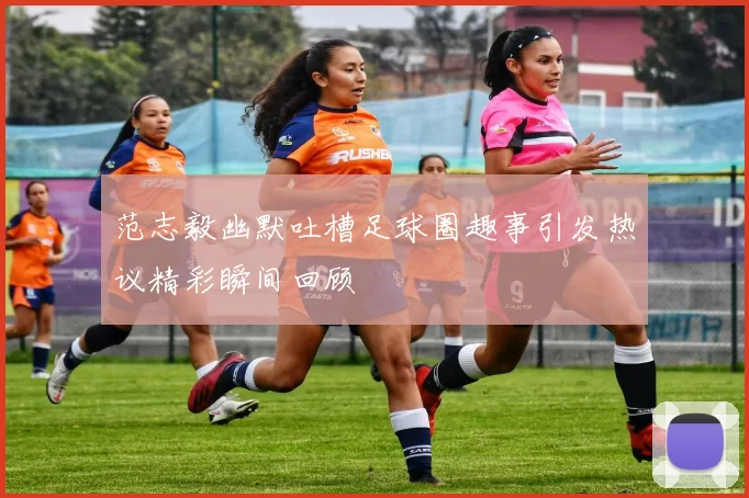 范志毅幽默吐槽足球圈趣事引发热议精彩瞬间回顾
