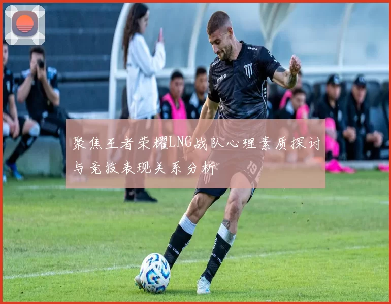 聚焦王者荣耀LNG战队心理素质探讨与竞技表现关系分析
