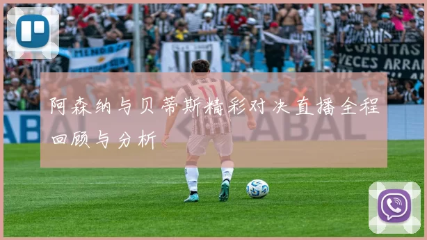 阿森纳与贝蒂斯精彩对决直播全程回顾与分析