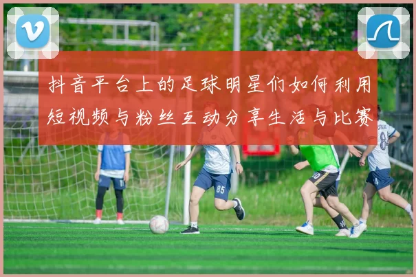 抖音平台上的足球明星们如何利用短视频与粉丝互动分享生活与比赛瞬间