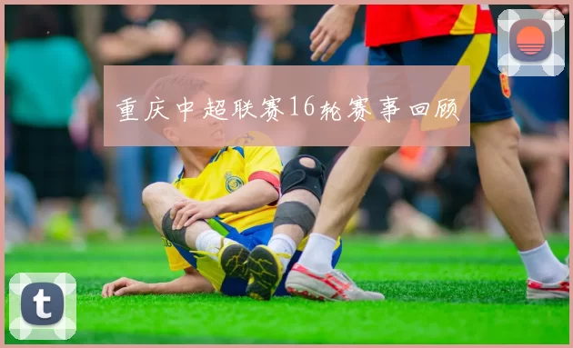 重庆中超联赛16轮赛事回顾