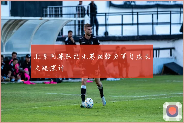 北京网球队的比赛经验分享与成长之路探讨