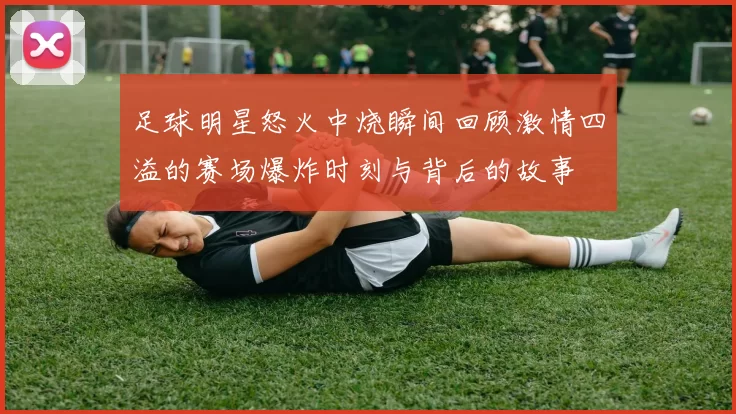 足球明星怒火中烧瞬间回顾激情四溢的赛场爆炸时刻与背后的故事