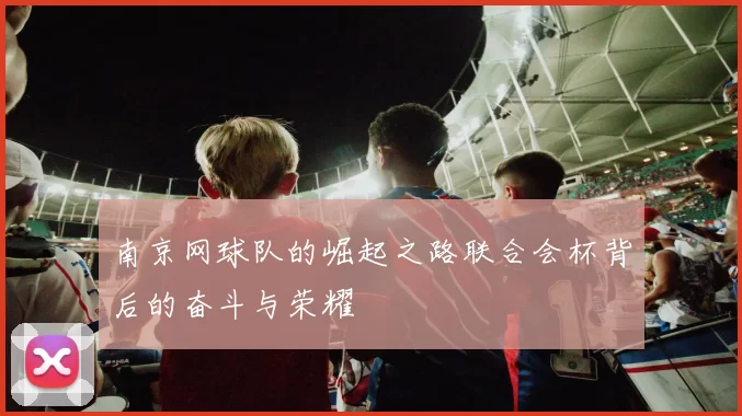 南京网球队的崛起之路联合会杯背后的奋斗与荣耀