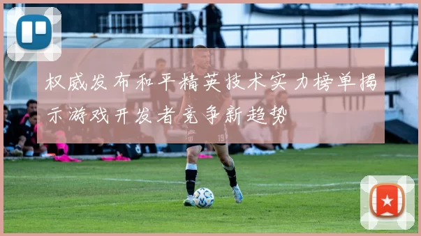 权威发布和平精英技术实力榜单揭示游戏开发者竞争新趋势