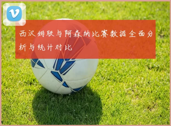 西汉姆联与阿森纳比赛数据全面分析与统计对比
