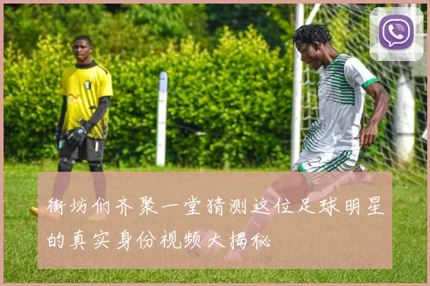 街坊们齐聚一堂猜测这位足球明星的真实身份视频大揭秘