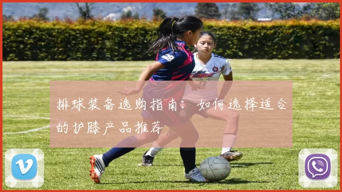 排球装备选购指南：如何选择适合的护膝产品推荐