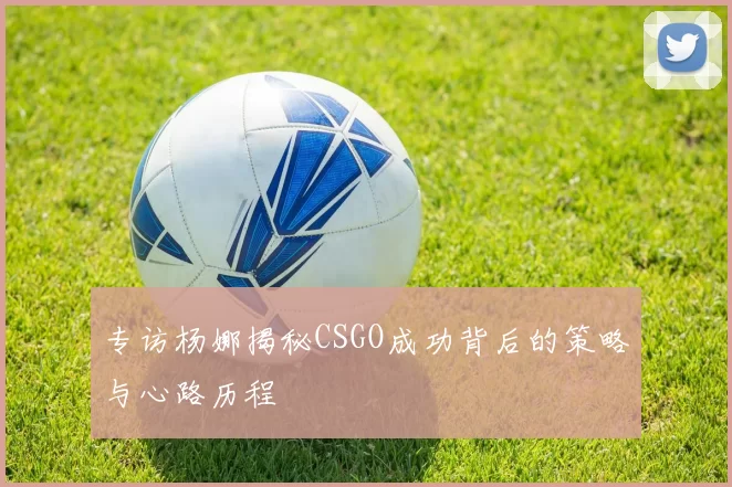 专访杨娜揭秘CSGO成功背后的策略与心路历程