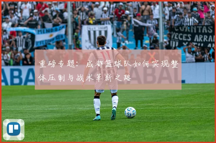 重磅专题：成都篮球队如何实现整体压制与战术革新之路