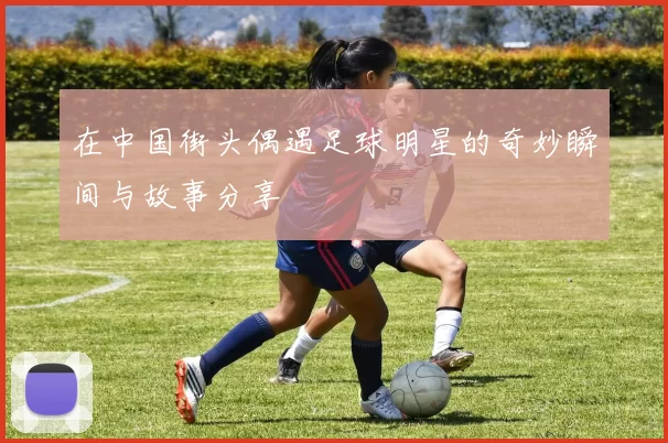 在中国街头偶遇足球明星的奇妙瞬间与故事分享