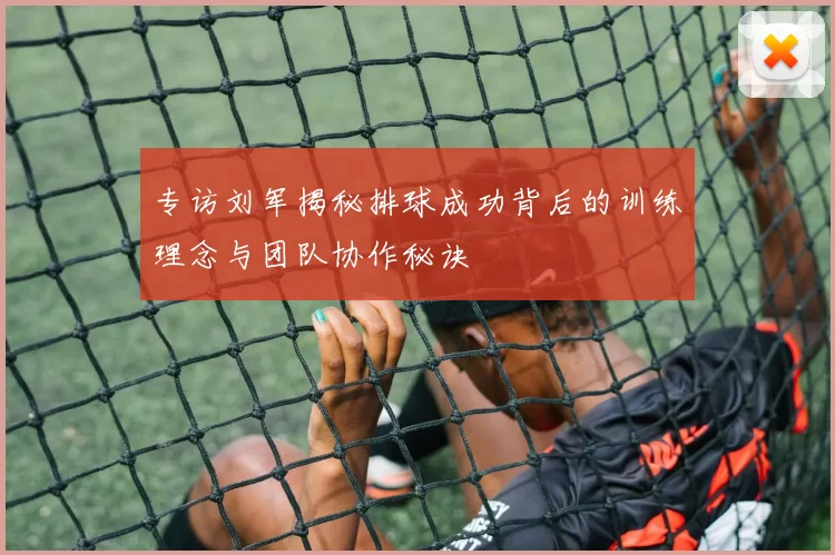 专访刘军揭秘排球成功背后的训练理念与团队协作秘诀