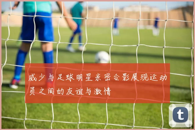 威少与足球明星亲密合影展现运动员之间的友谊与激情