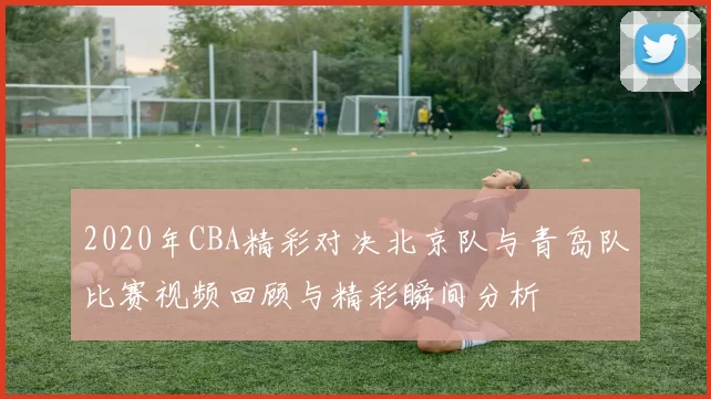 2020年CBA精彩对决北京队与青岛队比赛视频回顾与精彩瞬间分析