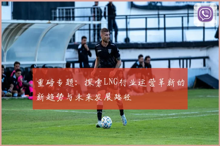 重磅专题：探索LNG行业运营革新的新趋势与未来发展路径